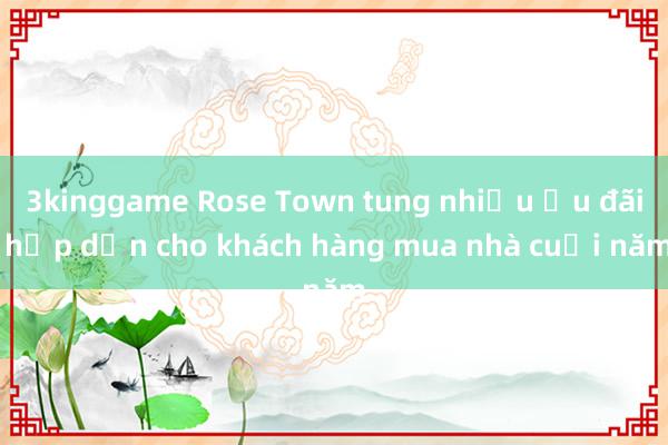 3kinggame Rose Town tung nhiều ưu đãi hấp dẫn cho khách hàng mua nhà cuối năm
